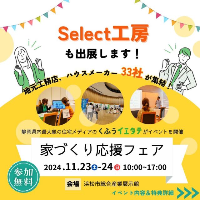 イベントのお知らせ📢
□■□■□■□■□■□■□■□■□■
くふう住まい(イエタテ)が主催するイベント
「くふうイエタテ家づくり応援フェア in 浜松」
□■□■□■□■□■□■□■□■□■

･30社のハウスメーカー・工務店が勢ぞろい！
･家づくりのポイントや資金計画のセミナー開催
･来場特典あり✨

参加無料！
新築・リフォーム・店舗等、家づくり以外の
建設も行っております。
是非、お気軽にご相談お待ちしております！

◇11/23(土)24(日)
◇時間：10:00～17:00
◇場所：浜松総合産業展示館
———————————
Select工房株式会社
暮らしを知る見学会
＞Tel・HP・イエタテサイトにて随時ご予約受付中
tel＞053−489-8555

#select工房#セレクト工房#REANDY#リアンデ#4xc#フォーバイシー#家づくり#家づくり応援フェア#イエタテ#くふう住まい#住宅イベント#住宅セミナー#住宅相談カウンター#住宅相談#新築#リフォーム#リノベーション#店舗#丁寧な暮らし#心地よい住まい#戸建て#家づくり#居心地よい住まい#浜松工務店#静岡県西部工務店